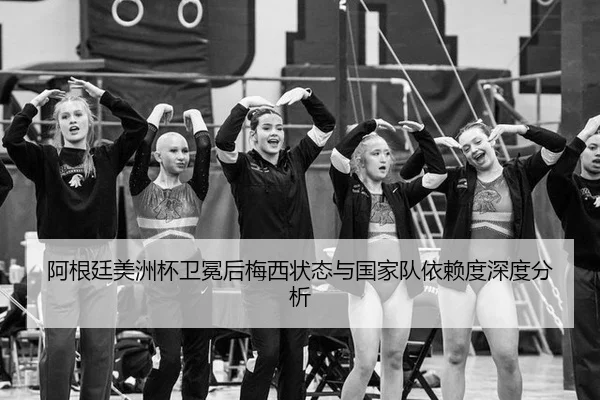 阿根廷美洲杯卫冕后梅西状态与国家队依赖度深度分析