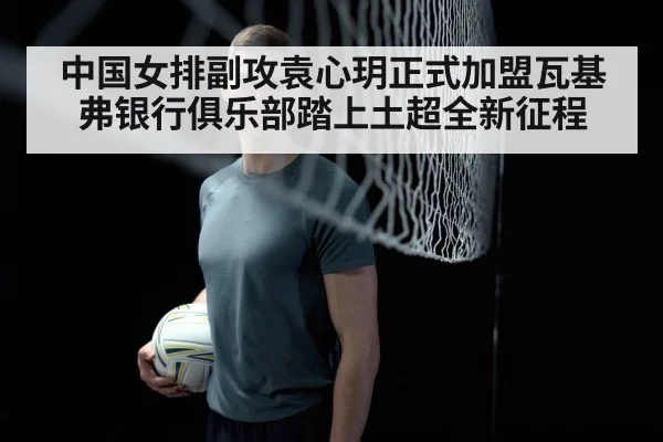 中国女排副攻袁心玥正式加盟瓦基弗银行俱乐部踏上土超全新征程